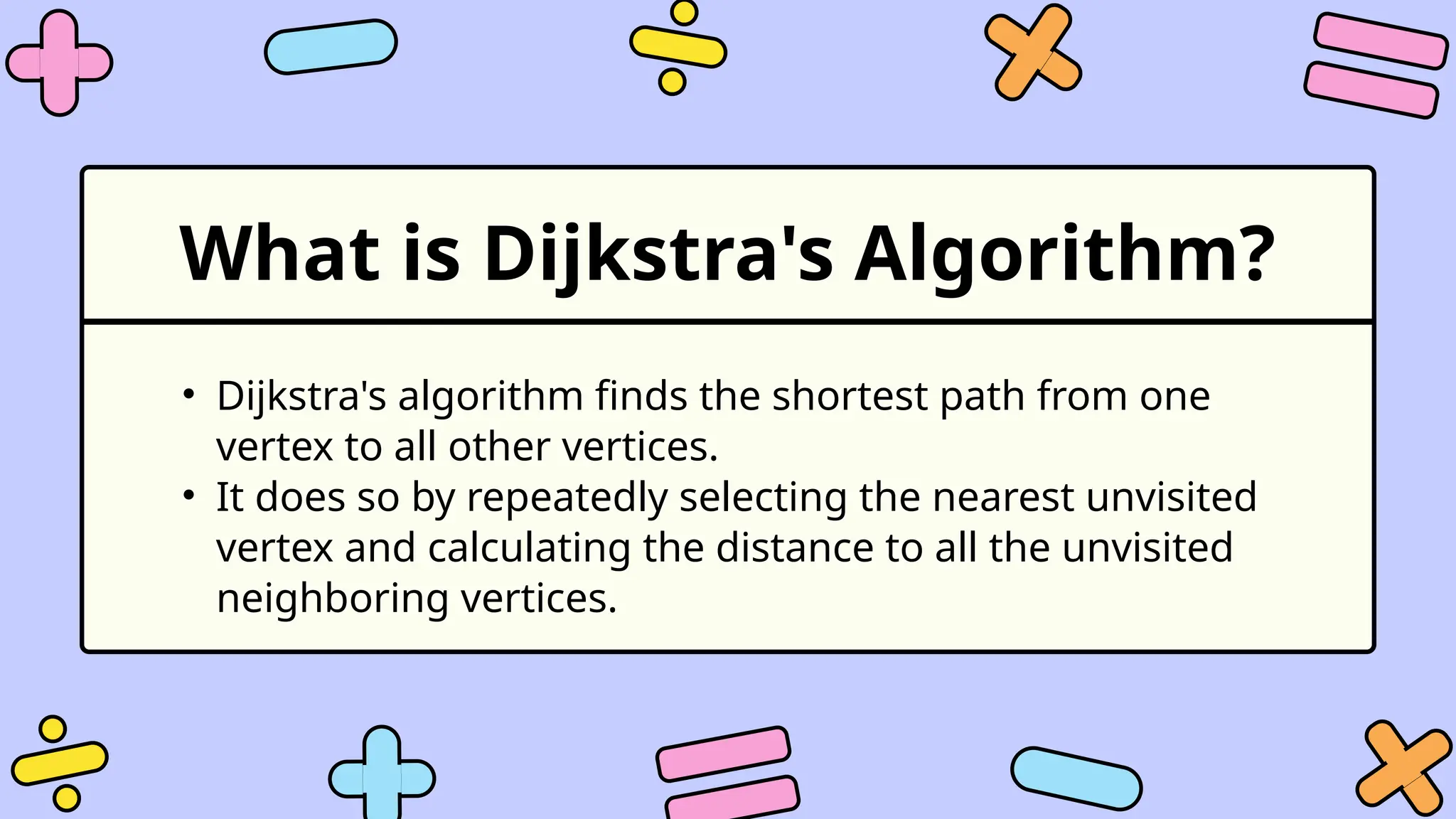 What is Dijkstra's Algorithm?
• Dijkstra's algorithm finds the shortest path from one
vertex to all other vertices.
• It does so by repeatedly selecting the nearest unvisited
vertex and calculating the distance to all the unvisited
neighboring vertices.
 