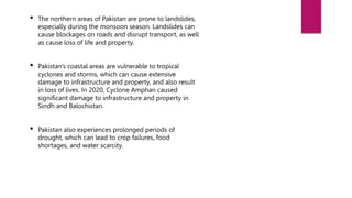 • The northern areas of Pakistan are prone to landslides,
especially during the monsoon season. Landslides can
cause blockages on roads and disrupt transport, as well
as cause loss of life and property.
• Pakistan's coastal areas are vulnerable to tropical
cyclones and storms, which can cause extensive
damage to infrastructure and property, and also result
in loss of lives. In 2020, Cyclone Amphan caused
significant damage to infrastructure and property in
Sindh and Balochistan.
• Pakistan also experiences prolonged periods of
drought, which can lead to crop failures, food
shortages, and water scarcity.
 
