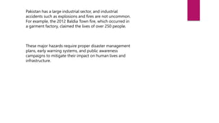 Pakistan has a large industrial sector, and industrial
accidents such as explosions and fires are not uncommon.
For example, the 2012 Baldia Town fire, which occurred in
a garment factory, claimed the lives of over 250 people.
These major hazards require proper disaster management
plans, early warning systems, and public awareness
campaigns to mitigate their impact on human lives and
infrastructure.
 
