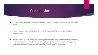 Conculusion
 In conclusion, Pakistan is vulnerable to a range of hazards, both natural and man-
made
 These hazards pose a significant threat to public safety, property, and the
environment
 It is essential to take measures to mitigate the risks associated with these hazards,
such as improving infrastructure, strengthening disaster management systems,
and raising awareness among the public. Thank you for listening.
 