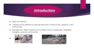 Introduction
 What are Hazards ?
 Hazards can be defined as anything that poses a threat to life, property, or the
environment
 Examples Are ; Major hazards such as floods, storms, earthquakes, landslides,
droughts, cyclones, and tsunamis

 