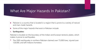 What Are Major Hazards In Pakistan?
 Pakistan is a country that is located in a region that is prone to a variety of natural
and man-made hazards.
 Some of the major hazards that exist in Pakistan include:
1. Earthquakes:
Pakistan is located on the boundary of the Indian and Eurasian tectonic plates, which
makes it prone to earthquakes.
• The 2005 earthquake in northern Pakistan claimed over 73,000 lives, injured over
128,000, and left millions homeless.
 