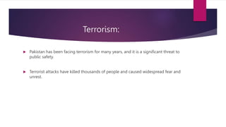 Terrorism:
 Pakistan has been facing terrorism for many years, and it is a significant threat to
public safety.
 Terrorist attacks have killed thousands of people and caused widespread fear and
unrest.
 