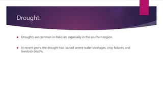 Drought:
 Droughts are common in Pakistan, especially in the southern region.
 In recent years, the drought has caused severe water shortages, crop failures, and
livestock deaths.
 