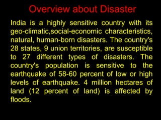 Overview about Disaster
India is a highly sensitive country with its
geo-climatic,social-economic characteristics,
natural, human-born disasters. The country's
28 states, 9 union territories, are susceptible
to 27 different types of disasters. The
country's population is sensitive to the
earthquake of 58-60 percent of low or high
levels of earthquake. 4 million hectares of
land (12 percent of land) is affected by
floods.
 