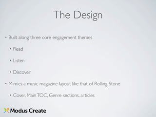The Design
•   Built along three core engagement themes

    •   Read

    •   Listen

    •   Discover

•   Mimics a music magazine layout like that of Rolling Stone

    •   Cover, Main TOC, Genre sections, articles
 
