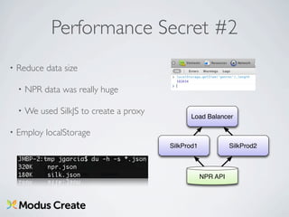 Performance Secret #2
•   Reduce data size

    •   NPR data was really huge

    •   We used SilkJS to create a proxy
                                                 Load Balancer

•   Employ localStorage
                                           SilkProd1             SilkProd2



                                                       NPR API
 