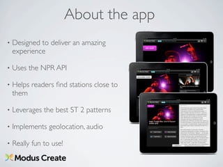 About the app
•   Designed to deliver an amazing
    experience

•   Uses the NPR API

•   Helps readers ﬁnd stations close to
    them

•   Leverages the best ST 2 patterns

•   Implements geolocation, audio

•   Really fun to use!
 