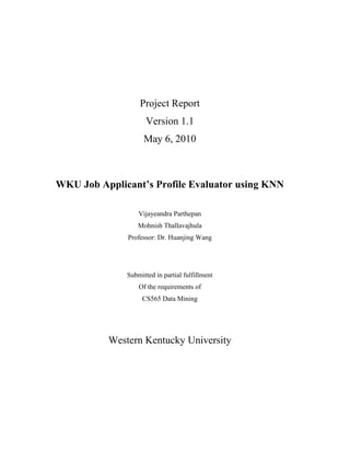 Project Report
                     Version 1.1
                    May 6, 2010



WKU Job Applicant’s Profile Evaluator using KNN

                  Vijayeandra Parthepan
                  Mohnish Thallavajhula
              Professor: Dr. Huanjing Wang




              Submitted in partial fulfillment
                  Of the requirements of
                   CS565 Data Mining




          Western Kentucky University
 