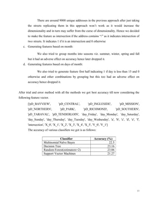 There are around 9000 unique addresses in the previous approach after just taking
the streets replicating them in this approach won’t work as it would increase the
dimensionality and in turn may suffer from the curse of dimensionality. Hence we decided
to make the feature as intersection if the address contains “/” as it indicates intersection of
two streets. It indicates 1 if it is an intersection and 0 otherwise
c. Generating features based on month:
We also tried to group months into seasons viz. summer, winter, spring and fall
but it had an adverse effect on accuracy hence later dropped it.
d. Generating features based on days of month:
We also tried to generate feature first half indicating 1 if day is less than 15 and 0
otherwise and other combinations by grouping but this too had an adverse effect on
accuracy hence dropped it.
After trial and error method with all the methods we got best accuracy till now considering the
following feature vector.
['pD_BAYVIEW', 'pD_CENTRAL', 'pD_INGLESIDE', 'pD_MISSION',
'pD_NORTHERN', 'pD_PARK', 'pD_RICHMOND', 'pD_SOUTHERN',
'pD_TARAVAL', 'pD_TENDERLOIN', 'day_Friday', 'day_Monday', 'day_Saturday',
'day_Sunday', 'day_Thursday', 'day_Tuesday', 'day_Wednesday', 'a', 'b', 'c', 'd', 'e', 'f',
'intersection', 'X_0', 'X_1', 'X_2', 'X_3', 'X_4', 'X_5', 'Y_0', 'Y_1']
The accuracy of various classifiers we got is as follows:
11
Classifier Accuracy (%)
Multinomial Naïve Bayes 22.5
Decision Tree 23.16
Random Forest(estimators=2) 23.06
Support Vector Machines 21.27
 