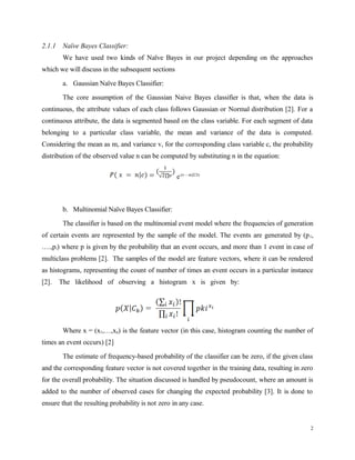 2.1.1 Naïve Bayes Classifier:
We have used two kinds of Naïve Bayes in our project depending on the approaches
which we will discuss in the subsequent sections
a. Gaussian Naïve Bayes Classifier:
The core assumption of the Gaussian Naive Bayes classifier is that, when the data is
continuous, the attribute values of each class follows Gaussian or Normal distribution [2]. For a
continuous attribute, the data is segmented based on the class variable. For each segment of data
belonging to a particular class variable, the mean and variance of the data is computed.
Considering the mean as m, and variance v, for the corresponding class variable c, the probability
distribution of the observed value n can be computed by substituting n in the equation:
e-(v – m)2/2v
b. Multinomial Naïve Bayes Classifier:
The classifier is based on the multinomial event model where the frequencies of generation
of certain events are represented by the sample of the model. The events are generated by (p1,
….,pi) where p is given by the probability that an event occurs, and more than 1 event in case of
multiclass problems [2]. The samples of the model are feature vectors, where it can be rendered
as histograms, representing the count of number of times an event occurs in a particular instance
[2]. The likelihood of observing a histogram x is given by:
Where x = (x1,…,xn) is the feature vector (in this case, histogram counting the number of
times an event occurs) [2]
The estimate of frequency-based probability of the classifier can be zero, if the given class
and the corresponding feature vector is not covered together in the training data, resulting in zero
for the overall probability. The situation discussed is handled by pseudocount, where an amount is
added to the number of observed cases for changing the expected probability [3]. It is done to
ensure that the resulting probability is not zero in any case.
2
 