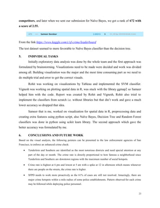 competitors, and later when we sent our submission for Naïve Bayes, we got a rank of 672 with
a score of 2.55.
From the link https://www.kaggle.com/c/sf-crime/leaderboard
The test dataset seemed to more favorable to Naïve Bayes classifier than the decision tree.
5. INDIVIDUAL TASKS
Initially exploratory data analysis was done by the whole team and the first approach was
formulated by brainstorming. Visualizations need to be made were decided and work was divided
among all. Building visualization was the major and the most time consuming part as we need to
do multiple trial and error to get the correct visuals.
Rohit was working on visualizations by Tableau and implemented the SVM classifier.
Vignesh was working on plotting spatial data in R, was stuck with the library ggmap2 so Sameer
helped him with the code. Report was created by Rohit and Vignesh, Rohit also tried to
implement the classifiers from scratch i.e. without libraries but that din’t work and gave a much
lower accuracy so dropped that idea.
Sameer that is me, worked on visualization for spatial data in R, preprocessing data and
creating extra features using python script, also Naïve Bayes, Decision Tree and Random Forest
classifiers was done in python using scikit learn library. The second approach which gave the
better accuracy was formulated by me.
6. CONCLUSIONS AND FUTURE WORK
Based on the visual analysis, the following pointers can be presented to the law enforcement agencies of San
Francisco, to enforce an enhanced crime check:
• Tenderloin and Southern are identified as the most notorious districts and need special attention at any
part of the day or month. The crime rate is directly proportional to how famous a neighborhood since
Tenderloin and Southern are downtown regions with the maximum number of social hotspots.
• Crime rate is highest at 6 pm and lowest at 5 am with a spike at 12 in afternoon which means whenever
there are people on the streets, the crime rate is higher.
• SFPD needs to work more proactively as the 61% of cases are still not resolved. Amazingly, there are
major crime hotspots within a mile radius of some police establishments. Pattern observed for each crime
may be followed while deploying police personnel.
23
 