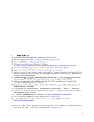 7. REFERENCES
[1] San Francisco crime data set. DOI= https://www.kaggle.com/c/sf-crime/data
[2] Naïve Bayes Classifier DOI=https://en.wikipedia.org/wiki/Naive_Bayes_classifier
[3] Pseudocount DOI=https://en.wikipedia.org/wiki/Pseudocount
[4] Difference between Multinomial and Gaussian Naïve Bayes
DOI=http://stats.stackexchange.com/questions/33185/difference-between-naive-bayes-multinomial-naive-bayes
[5] Introduction to Data Mining - by P.-N. Tan et al., Pearson 2006 (Section Random Forests Pg. 293
[6] Support Vector Machines DOI= https://en.wikipedia.org/wiki/Support_vector_machine
[7] Bogomolov, Andrey and Lepri, Bruno and Staiano, Jacopo and Oliver, Nuria and Pianesi, Fabio and Pentland, Alex.2014.
Once upon a crime: Towards crime prediction from demographics and mobile data, Proceedings of the 16th International
Conference on Multimodal Interaction.
[8] Yu, Chung-Hsien and Ward, Max W and Morabito, Melissa and Ding, Wei.2011. Crime forecasting using data mining
techniques, pages 779-786, IEEE 11th International Conference on Data Mining Workshops (ICDMW)
[9] Toole, Jameson L and Eagle, Nathan and Plotkin, Joshua B. 2011 (TIST), volume 2, number 4, pages 38, ACM
Transactions on Intelligent Systems and Technology
[10] Wang, Tong and Rudin, Cynthia and Wagner, Daniel and Sevieri, Rich. 2013. pages 515-530, Machine Learning and
Knowledge Discovery in Databases
[11] Chen, Hsinchun, et al. ”Crime data mining: a general framework and some examples.” Computer 37.4 (2004): 50-56.
[12] Iqbal, Rizwan, et al. ”An experimental study of classification algorithms for crime prediction.” Indian Journal of Science
and Technology 6.3 (2013): 4219-4225.
[13] UCI Machine Learning Repository (2012). Available DOI= http://archive.ics.uci.edu/ml/datasets.html
[14] Keras: Theano-based Deep Learning library (2015). Available DOI= http://keras.io
[15] Lasagne: a lightweight library to build and train neural networks in Theano (2015). Available DOI=
https://github.com/Lasagne/Lasagne
[16] Spector, A. Z. 1989. Achieving application requirements. In Distributed Systems, S. Mullender, Ed. ACM Press Frontier
Series. ACM, New York, NY, 19-33. DOI= http://doi.acm.org/10.1145/90417.90738.
25
 