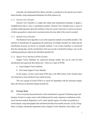Generally, the multinomial Naïve Bayes classifier is considered as the special case of naïve
based classifier, using multinomial distribution for all the features [4].
2.1.2 Decision Tree Classifier:
Decision Tree Classifier is a simple and widely used classification technique. It applies a
straightforward idea to solve a classification problem. Decision Tree Classifier poses a series of
carefully crafted questions about the attributes of the test record. Each time it receives an answer,
a follow-up question is asked until a conclusion about the class label of the record is reached
2.1.3 Random Forest Classifier:
The Random Forest algorithm is one of the important methods of ensemble classifiers. The
methods of classification by aggregating the predictions of multiple classifiers for improving the
classification accuracy are known as ensemble methods. A set of base classifiers is constructed
from the training data, and the classification of the test records is declared by taking a vote on the
combining predictions made by the individual classifiers [5]
2.1.4 Support Vector Machines (SVM) Classifier:
Support Vector Machines are supervised learning models, that can be used for both
classification and regression data analysis [6]. There are 2 types of SVMs
a. Linear Support Vector Machine
b. Non Linear Support Vector Machine
In this project, we have used Linear SVM only as the RBF kernel of the classifier takes
very long time to train and doesn’t give much accuracy.
The core concept of Linear SVM is to search for hyperplane with the maximum margin,
hence also known as maximum margin classifier [6].
2.2 Previous Work
A lot of work has been performed in crime classification in general. Predicting surges and
hotspots of crime is a major sector in this field pursued for study. Important contributions in this
sector has been made by Bogomolov in [7], where specific regions in London are predicted as
crime hotspots using demographic data and behavioral data from mobile networks. In [8], Chung-
Hsien Yu deploy classification algorithms such as Support Vector Machines, Naive Bayes, and
3
 