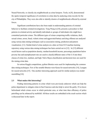 Neural Networks, to classify city neighborhoods as crime hotspots. Toole, in [9], demonstrated
the spatio-temporal significance of correlation in crime data by analyzing crime records for the
city of Philadelphia. They were also able to identify clusters of neighborhoods affected by external
forces.
Significant contributions have also been made in understanding patterns of criminal
behavior to facilitate criminal investigations. Tong Wang in [10], presents a procedure to find
patterns in criminal activity and identify individuals or groups of individuals who might have
committed particular crimes. The different types of crimes comprising traffic violations, theft,
sexual crimes, arson, fraud, violent crimes and aggravated battery and drug offenses are analyzed
using various data mining techniques such as association mining, prediction and pattern
visualization. [11]. Similar kind of crime analysis on a data set from UCI machine learning
repository using various data mining techniques has been carried out in [12]. In [13] different
social factors such as population density, median household income, percentage population below
poverty line and unemployment rate are used to classify different states of the U.S into three
classes of crime low, medium, and high. Naïve Bayes classification and decision trees are used for
the mining crime data.
In various Kaggle competitions, python libraries were used for implementing the common
data mining techniques. Few of the notable libraries were Keras for neural networks [14], Lasagna
for neural networks [15]. One another interesting approach used for similar analysis was model
assembling [16].
2.3 What makes this Interesting?
Finding interesting patterns in crime which were previously unknown which can help the
police department to mitigate crime in San Francisco and also help to arrest the guilty. If we know
beforehand which crimes occur in which particular area, at what time then efficiency of police
patrolling can be enhanced by multifold. All these results are embedded in the result section which
is discussed later in the report.
4
 