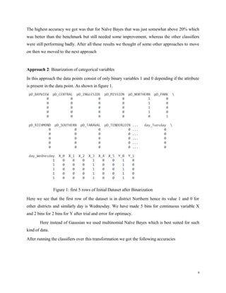 The highest accuracy we got was that for Naïve Bayes that was just somewhat above 20% which
was better than the benchmark but still needed some improvement, whereas the other classifiers
were still performing badly. After all these results we thought of some other approaches to move
on then we moved to the next approach
Approach 2: Binarization of categorical variables
In this approach the data points consist of only binary variables 1 and 0 depending if the attribute
is present in the data point. As shown in figure 1.
Figure 1: first 5 rows of Initial Dataset after Binarization
Here we see that the first row of the dataset is in district Northern hence its value 1 and 0 for
other districts and similarly day is Wednesday. We have made 5 bins for continuous variable X
and 2 bins for 2 bins for Y after trial and error for optimacy.
Here instead of Gaussian we used multinomial Naïve Bayes which is best suited for such
kind of data.
After running the classifiers over this transformation we got the following accuracies
9
 