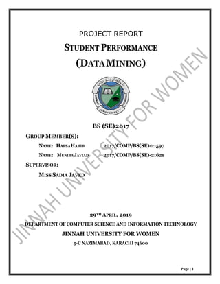 Page | 1
PROJECT REPORT
STUDENT PERFORMANCE
(DATAMINING)
BS (SE)2017
GROUP MEMBER(S):
NAME: HAFSAHABIB 2017/COMP/BS(SE)-21597
NAME: MUNIBAJAVIAD 2017/COMP/BS(SE)-21621
SUPERVISOR:
MISS SADIA JAVED
29TH APRIL, 2019
DEPARTMENT OF COMPUTER SCIENCE AND INFORMATION TECHNOLOGY
JINNAH UNIVERSITY FOR WOMEN
5-C NAZIMABAD, KARACHI 74600
 