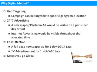 Why Digital Media??

    Geo Targeting
       Campaign can be targeted to specific geographic location
    24*7 Advertising
       A newspaper/TV/Radio Ad would be visible on a particular
        day or slot
       Internet Advertising would be visible throughout the
        allocated time
    Cost Effective
       A full page newspaper ad for 1 day-10-14 Lacs
       TV Advertisement for 1 slot-5-10 Lacs
    Makes you go Global
 