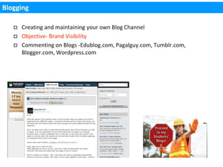 Blogging

      Creating and maintaining your own Blog Channel
      Objective- Brand Visibility
      Commenting on Blogs -Edublog.com, Pagalguy.com, Tumblr.com,
       Blogger.com, Wordpress.com
 