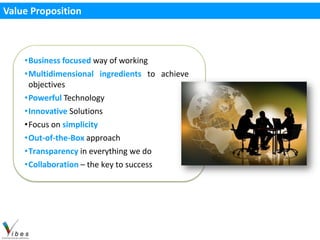 Value Proposition



    •Business focused way of working
    •Multidimensional ingredients to achieve
     objectives
    •Powerful Technology
    •Innovative Solutions
    •Focus on simplicity
    •Out-of-the-Box approach
    •Transparency in everything we do
    •Collaboration – the key to success
 