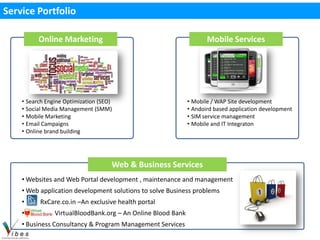Service Portfolio

          Online Marketing                                           Mobile Services




    • Search Engine Optimization (SEO)                        • Mobile / WAP Site development
    • Social Media Management (SMM)                           • Andoird based application development
    • Mobile Marketing                                        • SIM service management
    • Email Campaigns                                         • Mobile and IT Integraton
    • Online brand building




                                     Web & Business Services
    • Websites and Web Portal development , maintenance and management
    • Web application development solutions to solve Business problems
    •     RxCare.co.in –An exclusive health portal
    •           VirtualBloodBank.org – An Online Blood Bank
    • Business Consultancy & Program Management Services
 