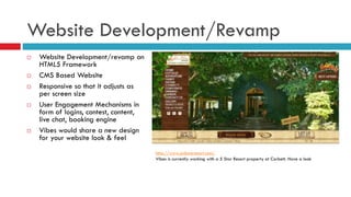 Website Development/Revamp
 Website Development/revamp on
HTML5 Framework
 CMS Based Website
 Responsive so that it adjusts as
per screen size
 User Engagement Mechanisms in
form of logins, contest, content,
live chat, booking engine
 Vibes would share a new design
for your website look & feel
http://www.sollunaresort.com/
Vibes is currently working with a 5 Star Resort property at Corbett. Have a look
 