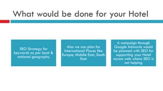 What would be done for your Hotel
SEO Strategy for
keywords as per local &
national geography
Also we can plan for
International Places like
Europe, Middle East, South
East
A campaign through
Google Adwords would
be planned with SEO for
supporting your Hotel
across web where SEO is
not helping
 
