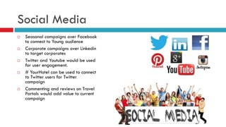 Social Media
 Seasonal campaigns over Facebook
to connect to Young audience
 Corporate campaigns over Linkedin
to target corporates
 Twitter and Youtube would be used
for user engagement.
 # YourHotel can be used to connect
to Twitter users for Twitter
campaign
 Commenting and reviews on Travel
Portals would add value to current
campaign
 