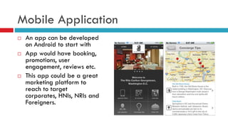 Mobile Application
 An app can be developed
on Android to start with
 App would have booking,
promotions, user
engagement, reviews etc.
 This app could be a great
marketing platform to
reach to target
corporates, HNIs, NRIs and
Foreigners.
 