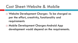 Cost Sheet-Website & Mobile
 Website Development Charges- To be charged as
per the effort, creativity, functionality and
requirements
 Mobile Development Charges-Android App
development would depend on the requirements.
 