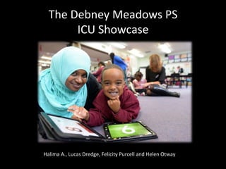The	
  Debney	
  Meadows	
  PS	
  	
  
ICU	
  Showcase	
  

Halima	
  A.,	
  Lucas	
  Dredge,	
  Felicity	
  Purcell	
  and	
  Helen	
  Otway	
  	
  

 