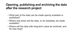 Opening, publishing and archiving the data
after the research project
• What part of the data can be made openly available or
published?
• Where and when will the data, or its metadata, be made
available?
• Where will the data with long-term value be archived, and
for how long?
 