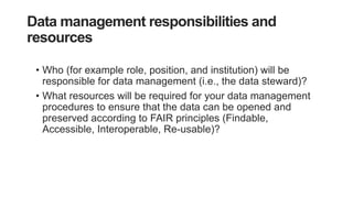 Data management responsibilities and
resources
• Who (for example role, position, and institution) will be
responsible for data management (i.e., the data steward)?
• What resources will be required for your data management
procedures to ensure that the data can be opened and
preserved according to FAIR principles (Findable,
Accessible, Interoperable, Re-usable)?
 
