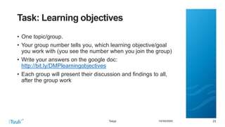 232310/30/2020
Task: Learning objectives
• One topic/group.
• Your group number tells you, which learning objective/goal
you work with (you see the number when you join the group)
• Write your answers on the google doc:
http://bit.ly/DMPlearningobjectives
• Each group will present their discussion and findings to all,
after the group work
Tekijä
 