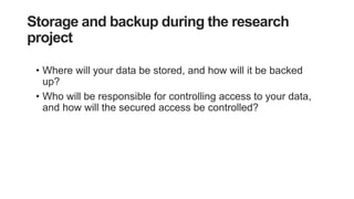 Storage and backup during the research
project
• Where will your data be stored, and how will it be backed
up?
• Who will be responsible for controlling access to your data,
and how will the secured access be controlled?
 