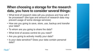 6610/30/2020
When choosing a storage for the research
data, you have to consider several things:
• What kind of research data will you produce and how will it
be processed? (the type and amount of research data may
prevent usage of some storage services)
• How are you going to save, store, use, backup and transfer
your data?
• To whom are you going to share the data?
• What kind of access control do you need?
• Are you going to actively modify your data?
• Is your data sensitive? Does your data contain personal
data?
Tekijä
 