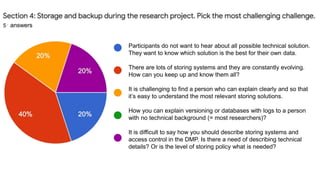 Participants do not want to hear about all possible technical solution.
They want to know which solution is the best for their own data.
There are lots of storing systems and they are constantly evolving.
How can you keep up and know them all?
It is challenging to find a person who can explain clearly and so that
it’s easy to understand the most relevant storing solutions.
How you can explain versioning or databases with logs to a person
with no technical background (= most researchers)?
It is difficult to say how you should describe storing systems and
access control in the DMP. Is there a need of describing technical
details? Or is the level of storing policy what is needed?
answers
 