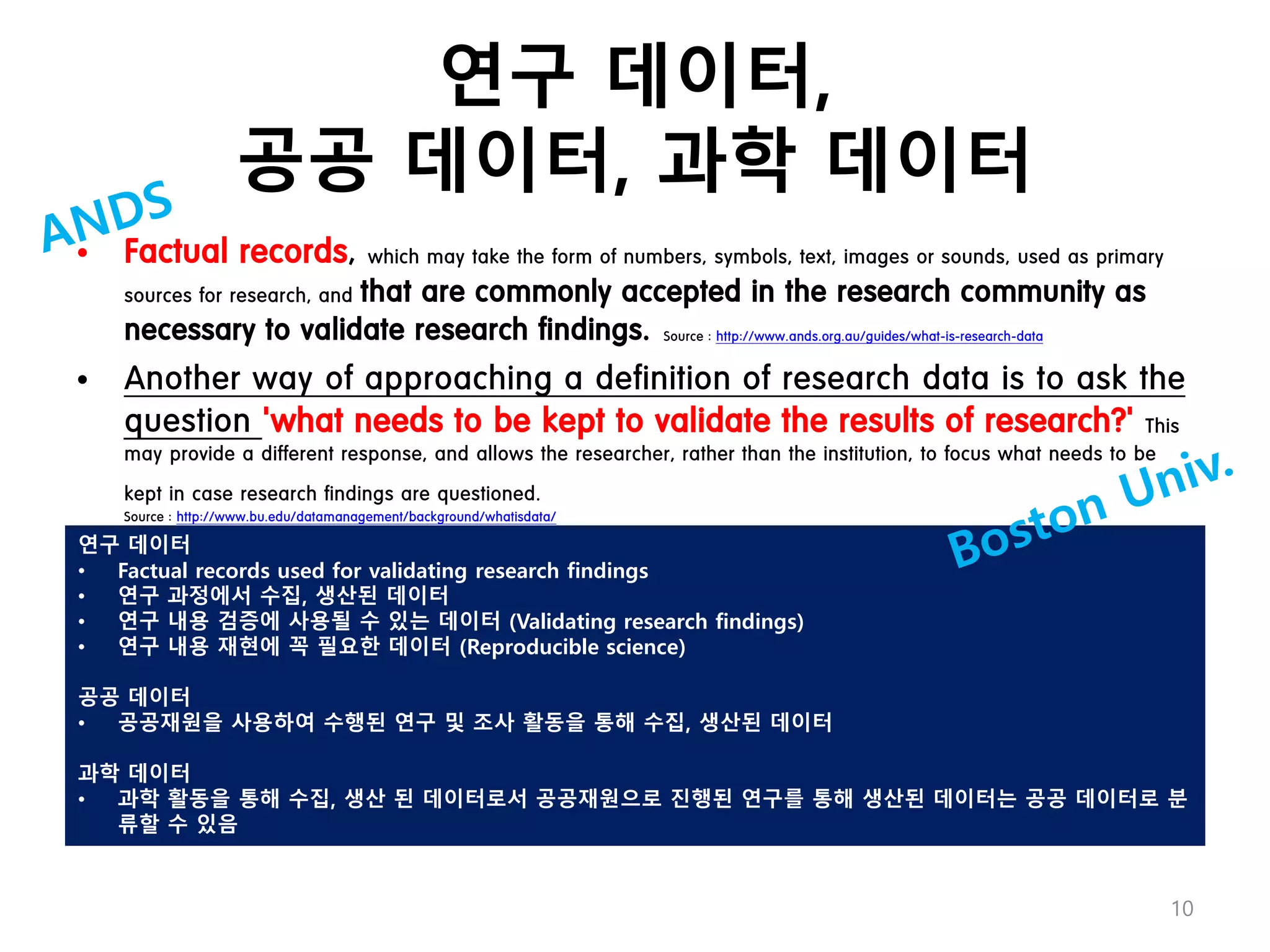 연구 데이터,
공공 데이터, 과학 데이터
• Factual records, which may take the form of numbers, symbols, text, images or sounds, used as primary
sources for research, and that are commonly accepted in the research community as
necessary to validate research findings. Source : http://www.ands.org.au/guides/what-is-research-data
• Another way of approaching a definition of research data is to ask the
question 'what needs to be kept to validate the results of research?' This
may provide a different response, and allows the researcher, rather than the institution, to focus what needs to be
kept in case research findings are questioned.
Source : http://www.bu.edu/datamanagement/background/whatisdata/
연구 데이터
• Factual records used for validating research findings
• 연구 과정에서 수집, 생산된 데이터
• 연구 내용 검증에 사용될 수 있는 데이터 (Validating research findings)
• 연구 내용 재현에 꼭 필요한 데이터 (Reproducible science)
공공 데이터
• 공공재원을 사용하여 수행된 연구 및 조사 활동을 통해 수집, 생산된 데이터
과학 데이터
• 과학 활동을 통해 수집, 생산 된 데이터로서 공공재원으로 진행된 연구를 통해 생산된 데이터는 공공 데이터로 분
류할 수 있음
10
 