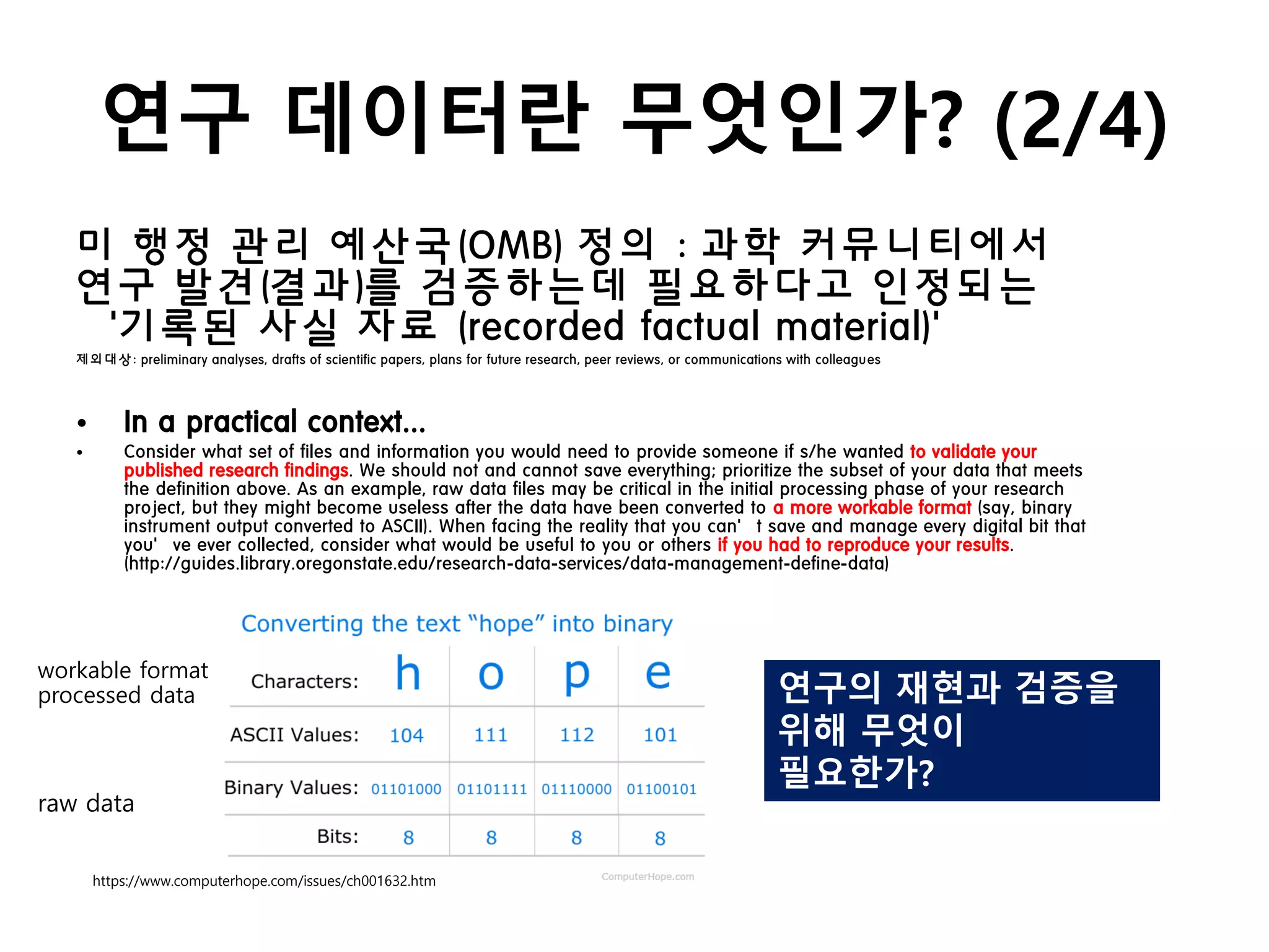 연구 데이터란 무엇인가? (2/4)
미 행정 관리 예산국(OMB) 정의 : 과학 커뮤니티에서
연구 발견(결과)를 검증하는데 필요하다고 인정되는
‘기록된 사실 자료 (recorded factual material)’
제외대상: preliminary analyses, drafts of scientific papers, plans for future research, peer reviews, or communications with colleagues
• In a practical context...
• Consider what set of files and information you would need to provide someone if s/he wanted to validate your
published research findings. We should not and cannot save everything; prioritize the subset of your data that meets
the definition above. As an example, raw data files may be critical in the initial processing phase of your research
project, but they might become useless after the data have been converted to a more workable format (say, binary
instrument output converted to ASCII). When facing the reality that you can’t save and manage every digital bit that
you’ve ever collected, consider what would be useful to you or others if you had to reproduce your results.
(http://guides.library.oregonstate.edu/research-data-services/data-management-define-data)
https://www.computerhope.com/issues/ch001632.htm
raw data
workable format
processed data 연구의 재현과 검증을
위해 무엇이
필요한가?
 
