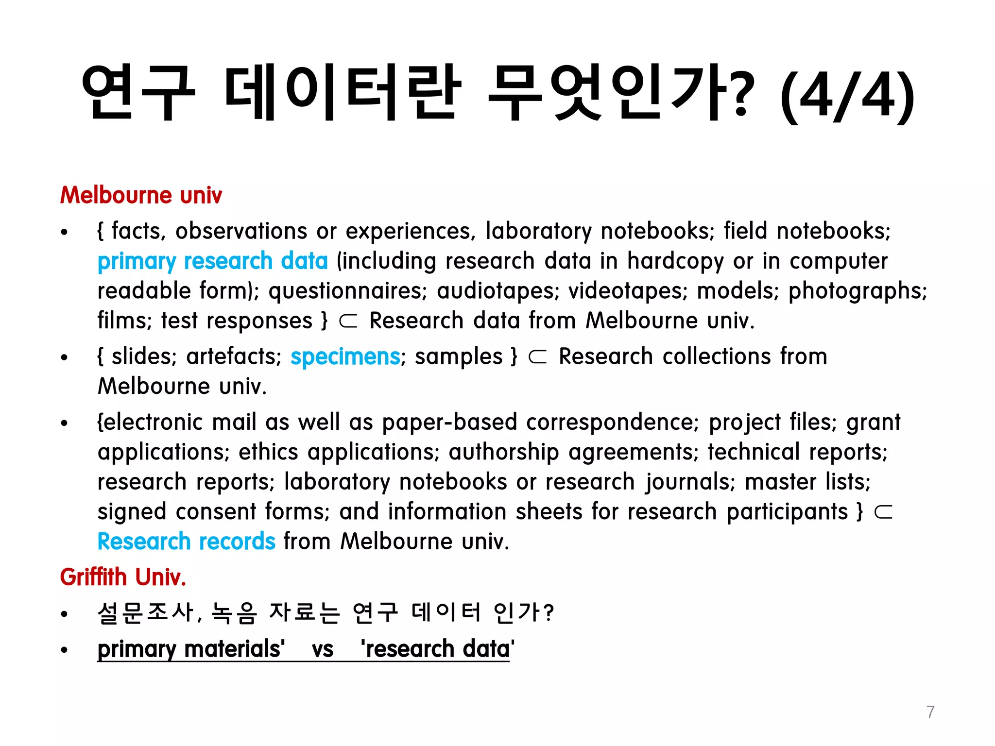 연구 데이터란 무엇인가? (4/4)
Melbourne univ
• { facts, observations or experiences, laboratory notebooks; field notebooks;
primary research data (including research data in hardcopy or in computer
readable form); questionnaires; audiotapes; videotapes; models; photographs;
films; test responses } ⊂ Research data from Melbourne univ.
• { slides; artefacts; specimens; samples } ⊂ Research collections from
Melbourne univ.
• {electronic mail as well as paper-based correspondence; project files; grant
applications; ethics applications; authorship agreements; technical reports;
research reports; laboratory notebooks or research journals; master lists;
signed consent forms; and information sheets for research participants } ⊂
Research records from Melbourne univ.
Griffith Univ.
• 설문조사, 녹음 자료는 연구 데이터 인가?
• primary materials’ vs ‘research data’
7
 
