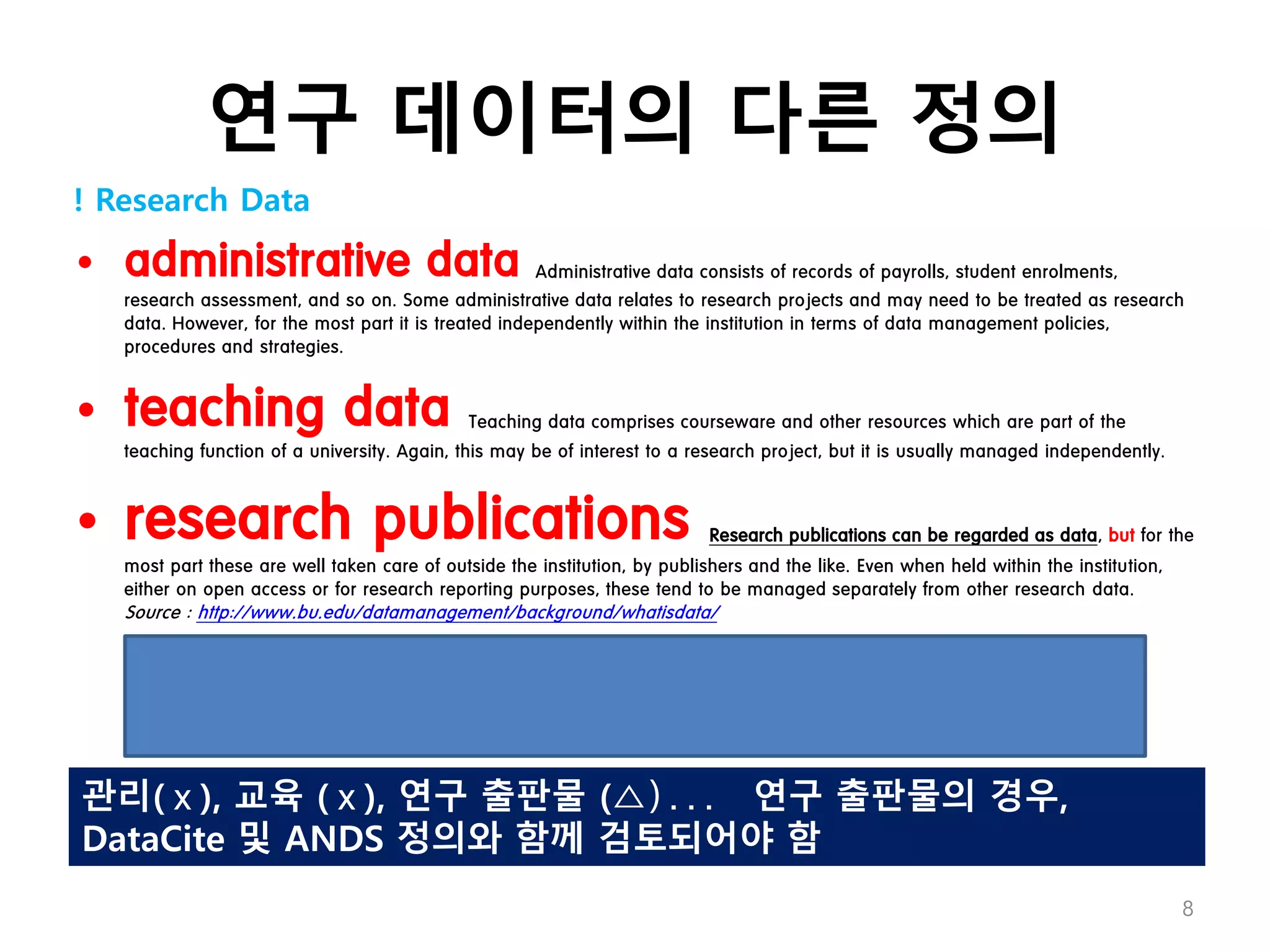 연구 데이터의 다른 정의
• administrative data Administrative data consists of records of payrolls, student enrolments,
research assessment, and so on. Some administrative data relates to research projects and may need to be treated as research
data. However, for the most part it is treated independently within the institution in terms of data management policies,
procedures and strategies.
• teaching data Teaching data comprises courseware and other resources which are part of the
teaching function of a university. Again, this may be of interest to a research project, but it is usually managed independently.
• research publications Research publications can be regarded as data, but for the
most part these are well taken care of outside the institution, by publishers and the like. Even when held within the institution,
either on open access or for research reporting purposes, these tend to be managed separately from other research data.
Source : http://www.bu.edu/datamanagement/background/whatisdata/
! Research Data
8
관리(ⅹ), 교육 (ⅹ), 연구 출판물 (△)... 연구 출판물의 경우,
DataCite 및 ANDS 정의와 함께 검토되어야 함
 
