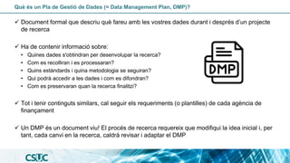 Què és un Pla de Gestió de Dades (= Data Management Plan, DMP)?
✓ Document formal que descriu què fareu amb les vostres dades durant i després d’un projecte
de recerca
✓ Ha de contenir informació sobre:
• Quines dades s'obtindran per desenvolupar la recerca?
• Com es recolliran i es processaran?
• Quins estàndards i quina metodologia se seguiran?
• Qui podrà accedir a les dades i com es difondran?
• Com es preservaran quan la recerca finalitzi?
✓ Tot i tenir continguts similars, cal seguir els requeriments (o plantilles) de cada agència de
finançament
✓ Un DMP és un document viu! El procés de recerca requereix que modifiqui la idea inicial i, per
tant, cada canvi en la recerca, caldrà revisar i adaptar el DMP
 