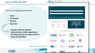 Eina en línia gratuïta que permet:
• Crear
• Compartir
• Revisar
• Exportar
Què és CORA.eiNa DMP?
Complir amb els requisits
institucionals i altres organismes
de finançament, de manera fàcil i a
través de plantilles
https://dmp.csuc.cat/
 