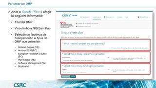 Per crear un DMP
✓ Anar a Create Plans i afegir
la següent informació:
• Títol del DMP
• Vincular-ho a l’IIB Sant Pau
• Seleccionar l’agència de
finançament o el tipus de
DMP que volem fer
– Horizon Europe (EC)
– Horizon 2020 (EC)
– European Research Council
(EC)
– Plan Estatal (AEI)
– Software Management Plan
– Doctorand
 