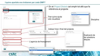 I quins apartats ens trobarem per cada DMP?
✓ En el Project Details cal omplir tot allò que fa
referència al projecte
Disciplina
Indicar l’inici i final del projecte
Indicar l’estat del projecte
L’agencia de finançament
Explicació de
les qüestions
ètiques
Triar quina ajuda
vols visualitzar
 