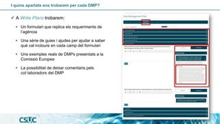 I quins apartats ens trobarem per cada DMP?
✓ A Write Plans trobarem:
• Un formulari que replica els requeriments de
l’agència
• Una sèrie de guies i ajudes per ajudar a saber
què cal incloure en cada camp del formulari
• Uns exemples reals de DMPs presentats a la
Comissió Europea
• La possibilitat de deixar comentaris pels
col·laboradors del DMP
 