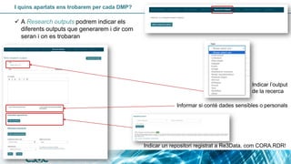 I quins apartats ens trobarem per cada DMP?
Indicar l’output
de la recerca
Informar si conté dades sensibles o personals
Indicar un repositori registrat a Re3Data, com CORA.RDR!
✓ A Research outputs podrem indicar els
diferents outputs que generarem i dir com
seran i on es trobaran
 
