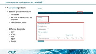 I quins apartats ens trobarem per cada DMP?
✓ A Download podrem:
• Establir què volem incloure:
– La coberta
– Els títols de les seccions i les
preguntes
– Les preguntes buides
• El format de sortida
– CSV
– HTML
– PDF
– TEXT
– DOCX
 