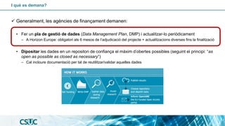 I què es demana?
✓ Generalment, les agències de finançament demanen:
• Fer un pla de gestió de dades (Data Management Plan, DMP) i actualitzar-lo periòdicament
– A Horizon Europe: obligatori als 6 mesos de l’adjudicació del projecte + actualitzacions diverses fins la finalització
• Dipositar les dades en un repositori de confiança el màxim d’obertes possibles (seguint el principi: “as
open as possible as closed as necessary”)
– Cal incloure documentació per tal de reutilitzar/validar aquelles dades
 