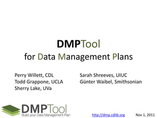 DMPTool
   for Data Management Plans
Perry Willett, CDL    Sarah Shreeves, UIUC
Todd Grappone, UCLA   Günter Waibel, Smithsonian
Sherry Lake, UVa



                           http://dmp.cdlib.org   Nov 1, 2011
 
